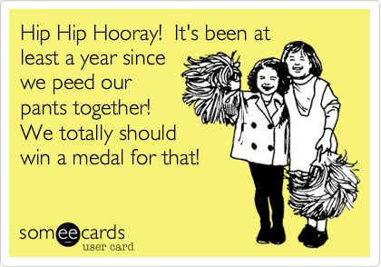 Hip Hip Hooray!  It's been at
least a year since
we peed our
pants together! 
We totally should
win a medal for that!