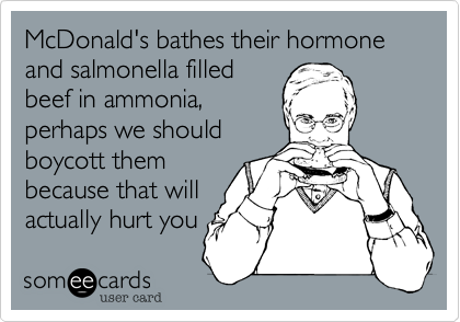 McDonald's bathes their hormone and salmonella filled
beef in ammonia,
perhaps we should
boycott them
because that will
actually hurt you 