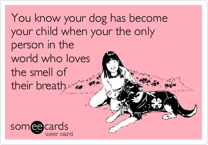 You know your dog has become your child when your the only person in the
world who loves
the smell of
their breath