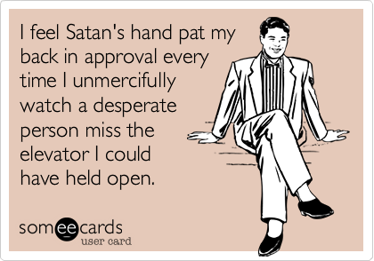 I feel Satan's hand pat my
back in approval every
time I unmercifully
watch a desperate
person miss the
elevator I could
have held open.