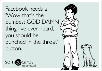 Facebook needs a 
"Wow that's the 
dumbest GOD DAMN
thing I've ever heard,
you should be
punched in the throat"
button.