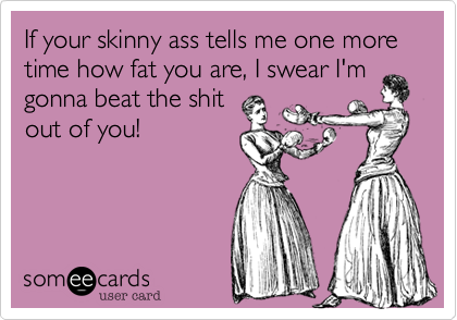 If your skinny ass tells me one more time how fat you are, I swear I'm
gonna beat the shit
out of you!
