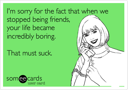 I'm sorry for the fact that when we stopped being friends,
your life became
incredibly boring. 

That must suck. 