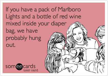 If you have a pack of Marlboro Lights and a bottle of red wine mixed inside your diaper
bag, we have
probably hung
out.