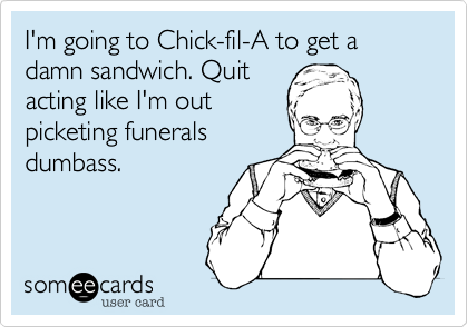 I'm going to Chick-fil-A to get a damn sandwich. Quit
acting like I'm out
picketing funerals
dumbass.