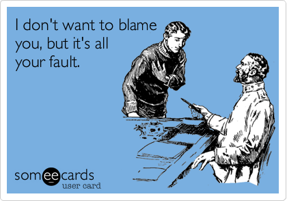 I don't want to blame
you, but it's all
your fault.