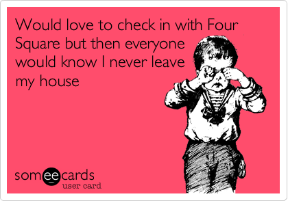 Would love to check in with Four Square but then everyone
would know I never leave
my house 