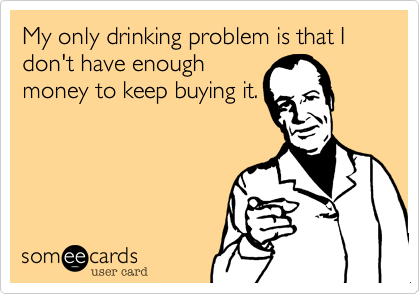 My only drinking problem is that I don't have enough
money to keep buying it.