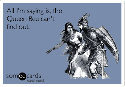 All I'm saying is, the
Queen Bee can't
find out.