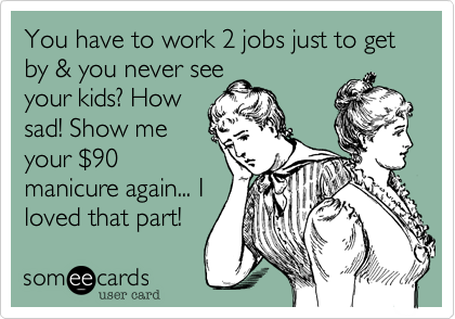 You have to work 2 jobs just to get by & you never see
your kids? How
sad! Show me
your %2490
manicure again... I
loved that part!