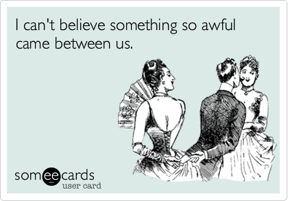 I can't believe something so awful came between us.