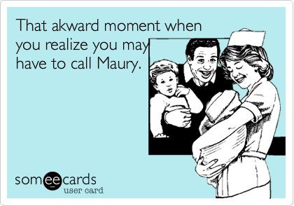 That akward moment when
you realize you may
have to call Maury.