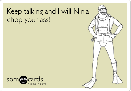 Keep talking and I will Ninja
chop your ass!