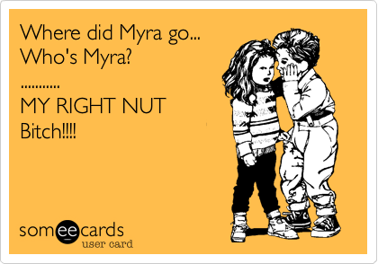 Where did Myra go...
Who's Myra?
...........
MY RIGHT NUT
Bitch!!!!