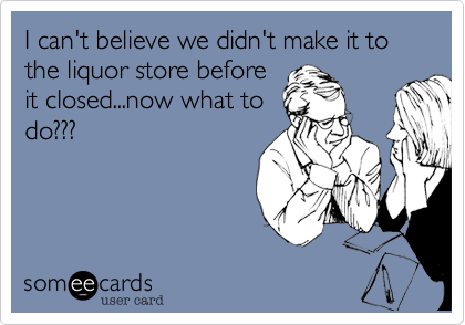I can't believe we didn't make it to the liquor store before
it closed...now what to
do???