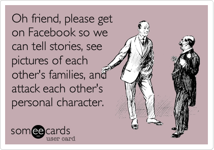 Oh friend, please get
on Facebook so we
can tell stories, see
pictures of each
other's families, and
attack each other's
personal character. 