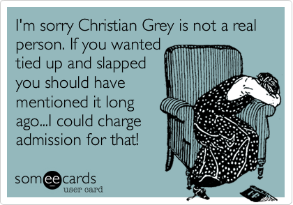 I'm sorry Christian Grey is not a real person. If you wanted
tied up and slapped
you should have
mentioned it long
ago...I could charge
admission for that! 