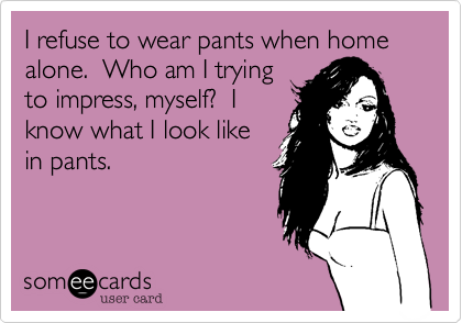 I refuse to wear pants when home
alone.  Who am I trying
to impress, myself?  I
know what I look like
in pants.