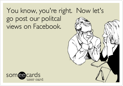 You know, you're right.  Now let's go post our politcal
views on Facebook.