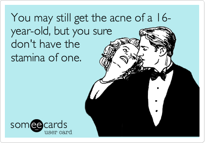 You may still get the acne of a 16-year-old, but you sure
don't have the
stamina of one.