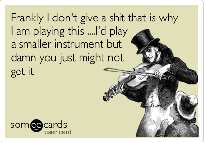 Frankly I don't give a shit that is why I am playing this ....I'd play
a smaller instrument but
damn you just might not
get it