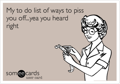 My to do list of ways to piss
you off...yea you heard
right