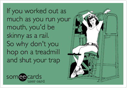 If you worked out as
much as you run your
mouth, you'd be 
skinny as a rail.  
So why don't you
hop on a treadmill
and shut your trap
