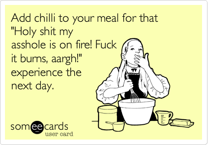 Add chilli to your meal for that "Holy shit my
asshole is on fire! Fuck
it burns, aargh!"
experience the
next day.