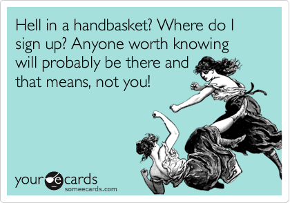Hell in a handbasket? Where do I sign up? Anyone worth knowing will probably be there and
that means, not you! 