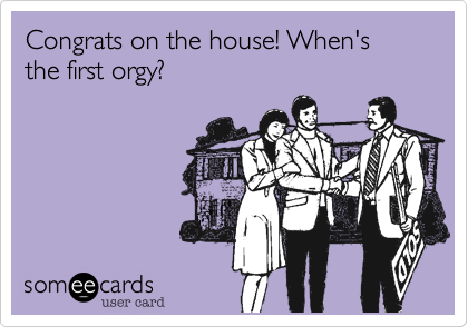 Congrats on the house! When's the first orgy?