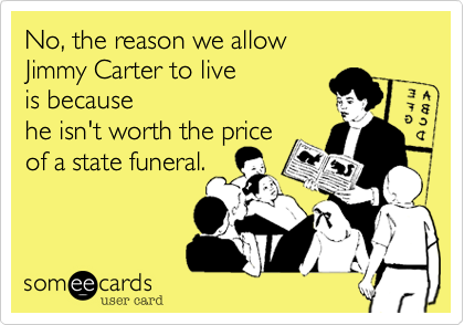 No, the reason we allow 
Jimmy Carter to live 
is because 
he isn't worth the price 
of a state funeral.