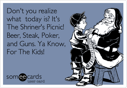 Don't you realize
what  today is? It's
The Shriner's Picnic!
Beer, Steak, Poker,
and Guns. Ya Know,
For The Kids!