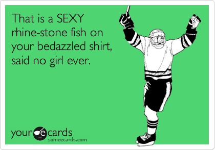 That is a SEXY
rhine-stone fish on
your bedazzled shirt,
said no girl ever.