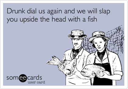 Drunk dial us again and we will slap you upside the head with a fish
