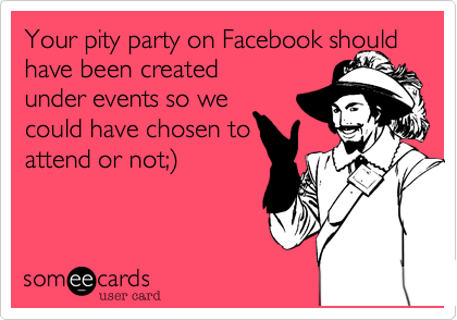 Your pity party on Facebook should have been created
under events so we
could have chosen to
attend or not;%29