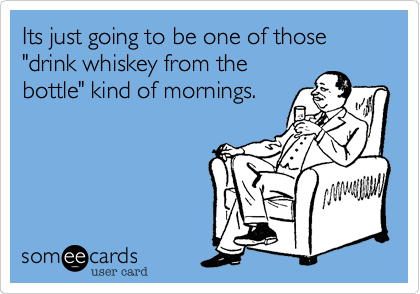 Its just going to be one of those "drink whiskey from the
bottle" kind of mornings.