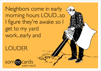 Neighbors come in early
morning hours LOUD...so
I figure they're awake so I
get to my yard
work...early and

LOUDER