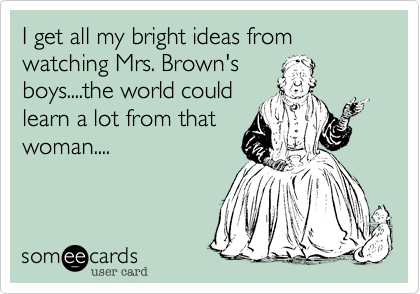 I get all my bright ideas from watching Mrs. Brown's
boys....the world could
learn a lot from that
woman....