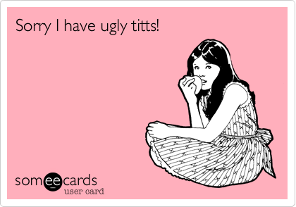 Sorry I have ugly titts!