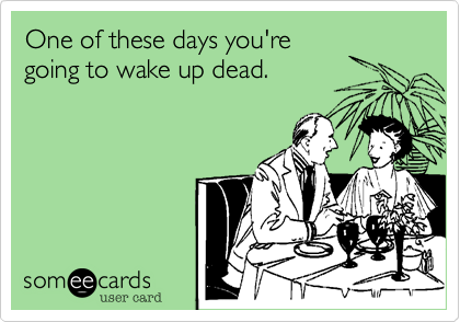 One of these days you're 
going to wake up dead.