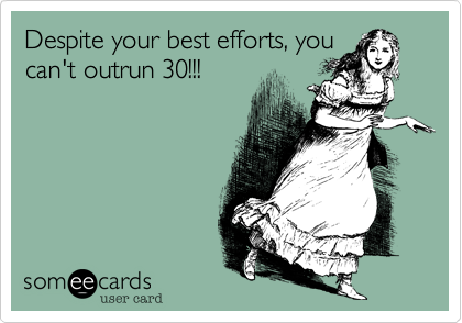 Despite your best efforts, you
can't outrun 30!!!