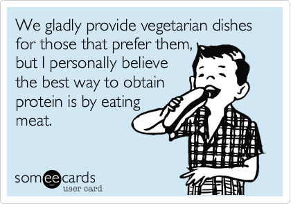 We gladly provide vegetarian dishes for those that prefer them,
but I personally believe
the best way to obtain  
protein is by eating
meat.