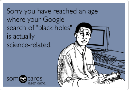 Sorry you have reached an age where your Google
search of "black holes"
is actually
science-related.