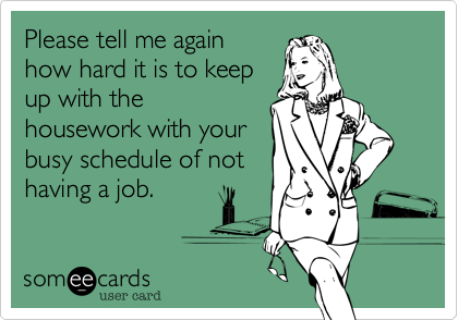 Please tell me again
how hard it is to keep
up with the
housework with your
busy schedule of not
having a job.  