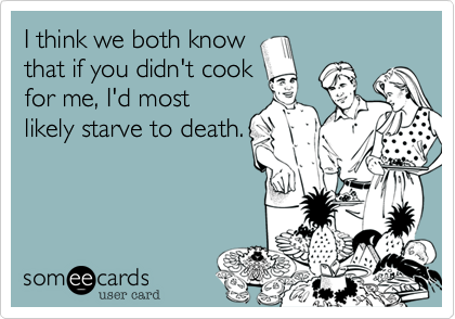 I think we both know
that if you didn't cook
for me, I'd most
likely starve to death.