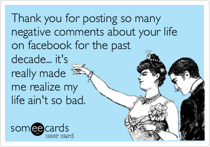 Thank you for posting so many negative comments about your life on facebook for the past
decade... it's
really made
me realize my
life ain't so bad.