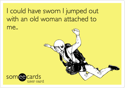 I could have sworn I jumped out with an old woman attached to me..