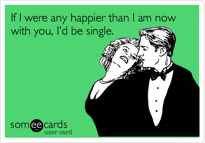 If I were any happier than I am now with you, I'd be single.