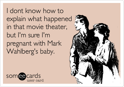 I dont know how to
explain what happened
in that movie theater,
but I'm sure I'm
pregnant with Mark
Wahlberg's baby.