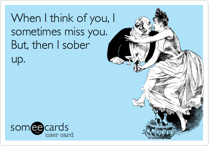 When I think of you, I
sometimes miss you.
But, then I sober
up.